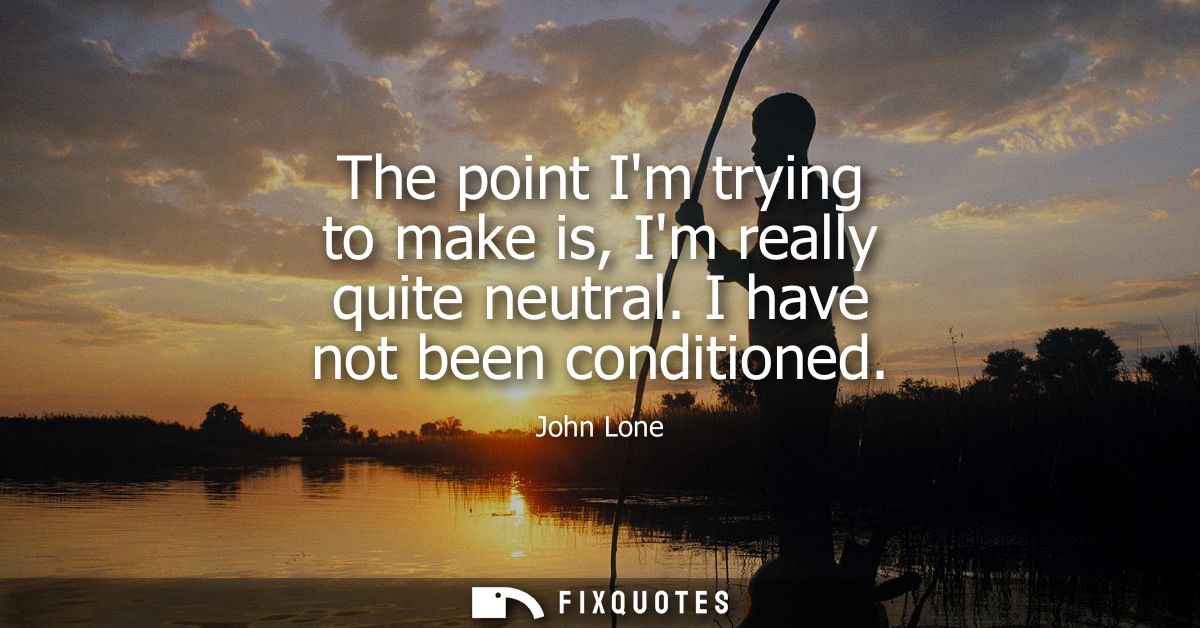 The point Im trying to make is, Im really quite neutral. I have not been conditioned