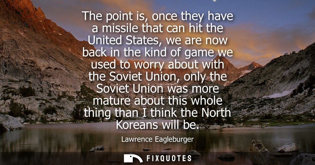 The point is, once they have a missile that can hit the United States, we are now back in the kind of game we used to wo