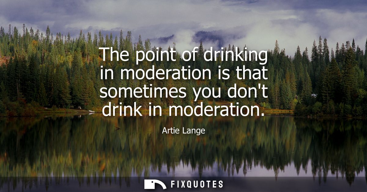 The point of drinking in moderation is that sometimes you dont drink in moderation