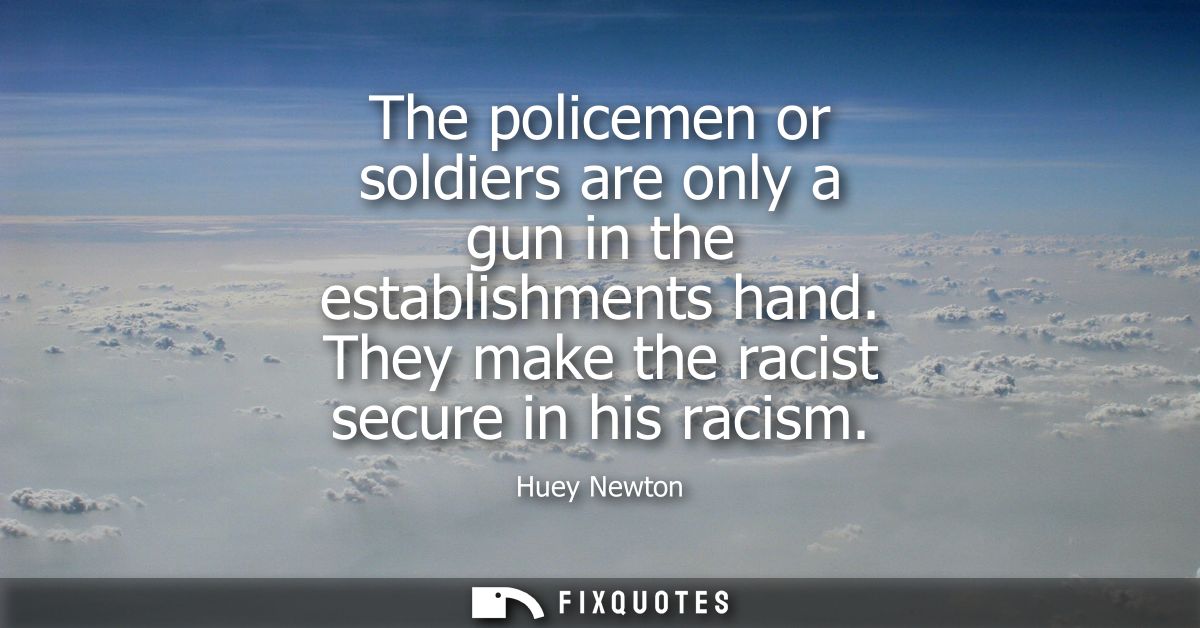The policemen or soldiers are only a gun in the establishments hand. They make the racist secure in his racism