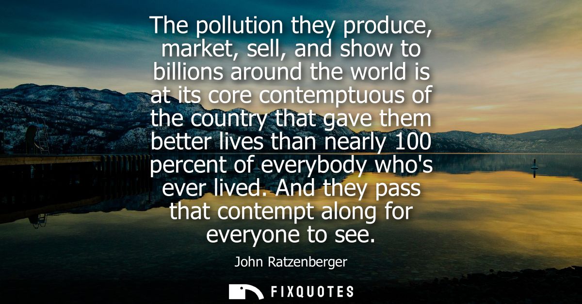 The pollution they produce, market, sell, and show to billions around the world is at its core contemptuous of the count