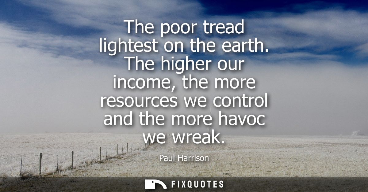 The poor tread lightest on the earth. The higher our income, the more resources we control and the more havoc we wreak