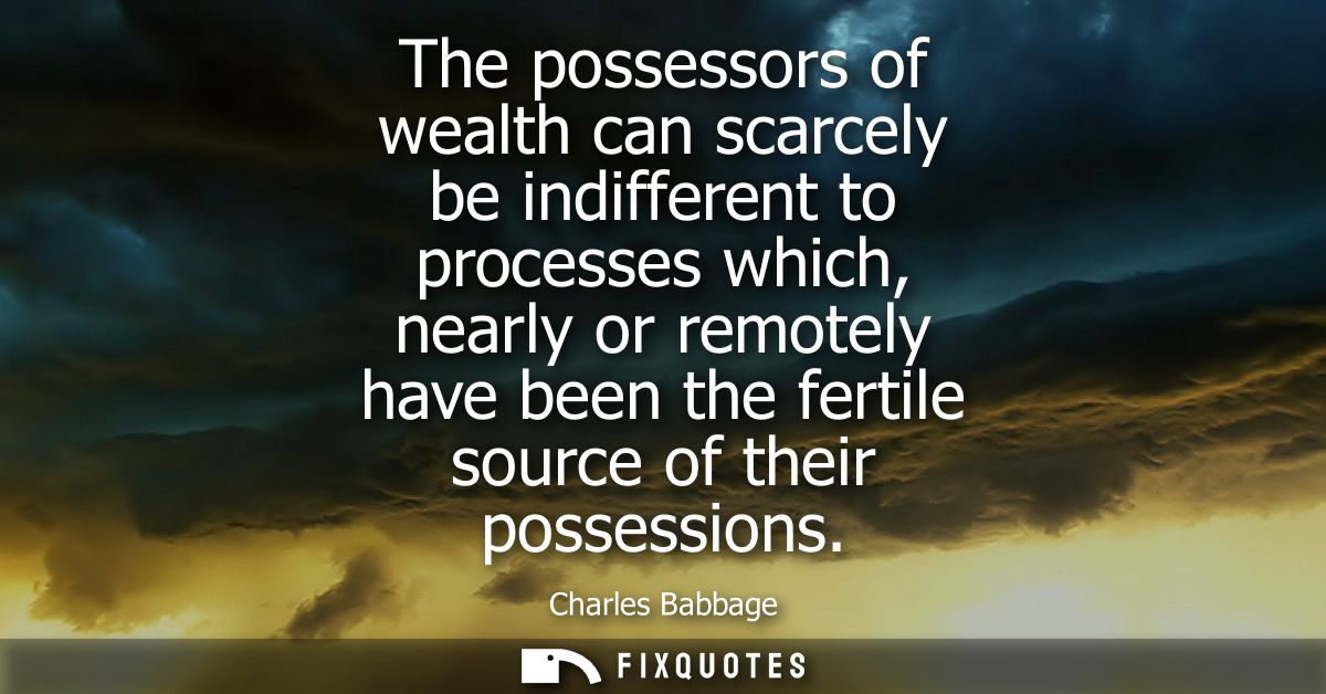 The possessors of wealth can scarcely be indifferent to processes which, nearly or remotely have been the fertile source