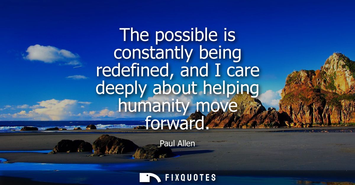 The possible is constantly being redefined, and I care deeply about helping humanity move forward