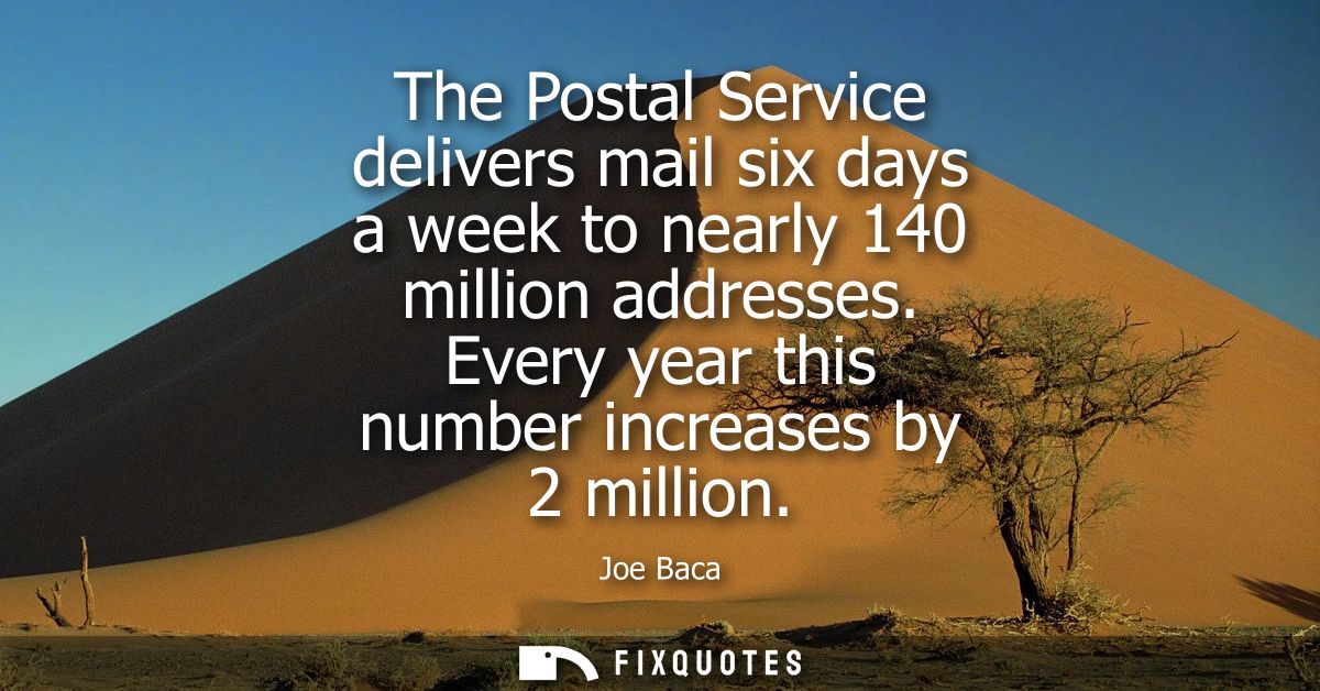 The Postal Service delivers mail six days a week to nearly 140 million addresses. Every year this number increases by 2 