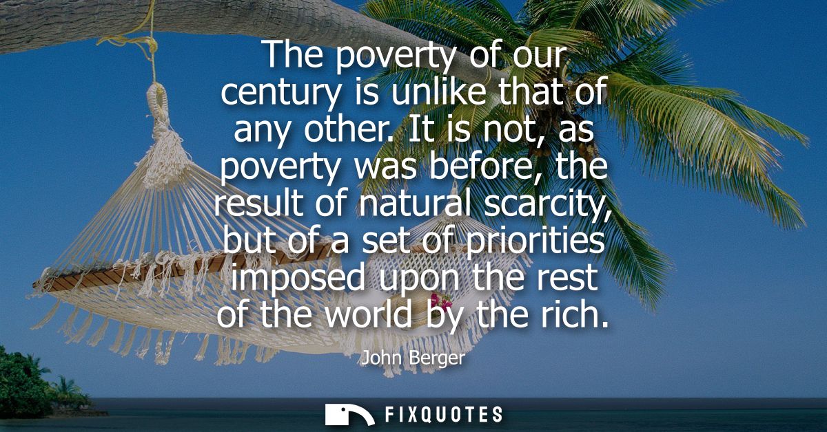 The poverty of our century is unlike that of any other. It is not, as poverty was before, the result of natural scarcity