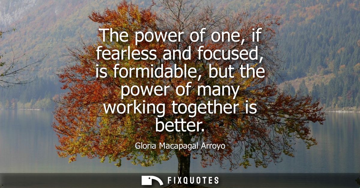 The power of one, if fearless and focused, is formidable, but the power of many working together is better
