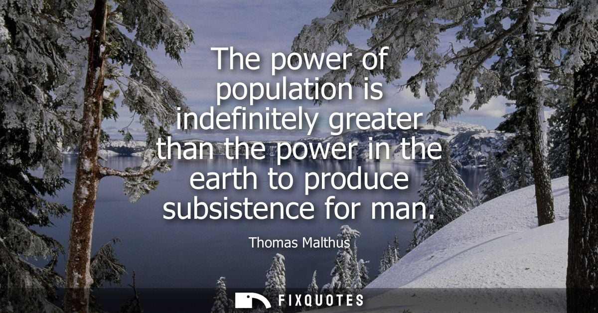 The power of population is indefinitely greater than the power in the earth to produce subsistence for man