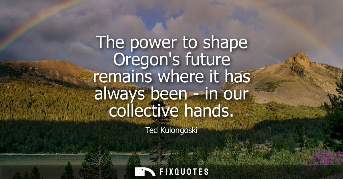 The power to shape Oregons future remains where it has always been - in our collective hands