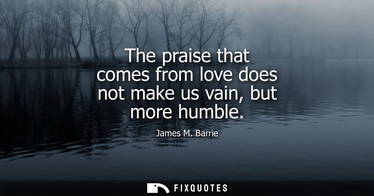 The praise that comes from love does not make us vain, but more humble