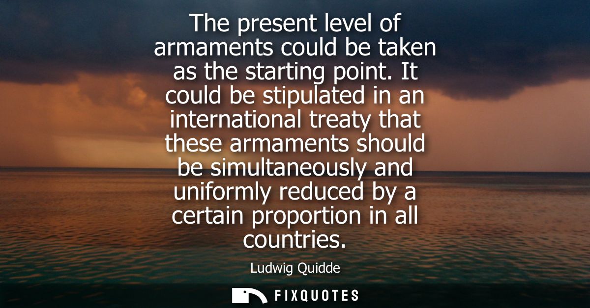 The present level of armaments could be taken as the starting point. It could be stipulated in an international treaty t
