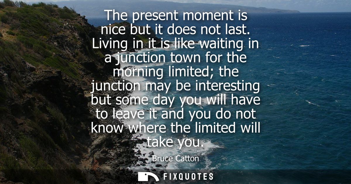 The present moment is nice but it does not last. Living in it is like waiting in a junction town for the morning limited