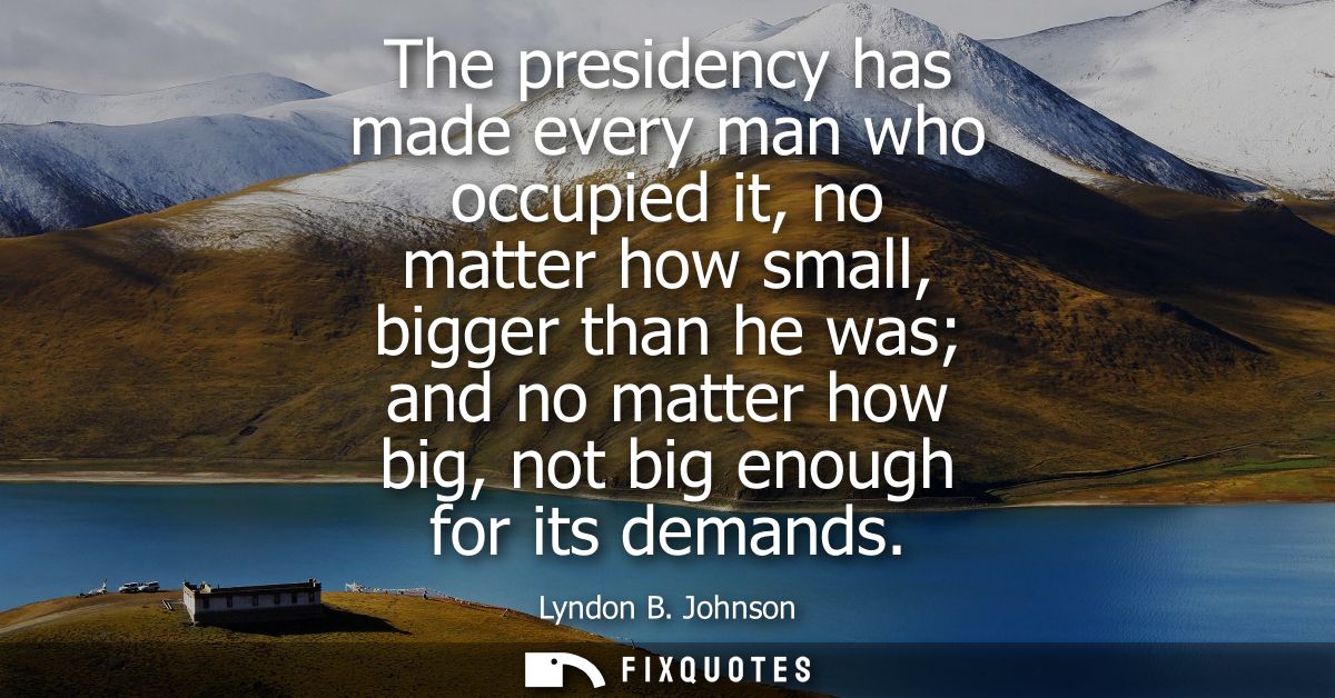 The presidency has made every man who occupied it, no matter how small, bigger than he was and no matter how big, not bi