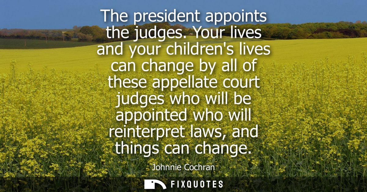 The president appoints the judges. Your lives and your childrens lives can change by all of these appellate court judges
