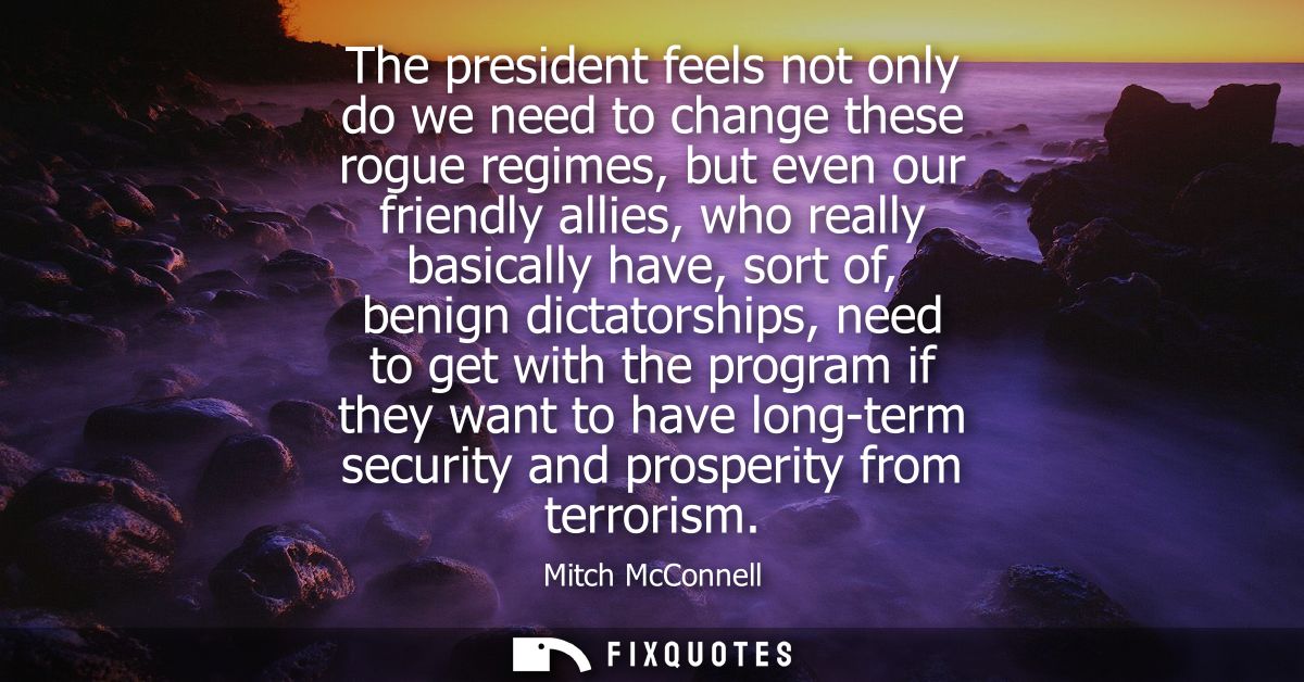 The president feels not only do we need to change these rogue regimes, but even our friendly allies, who really basicall