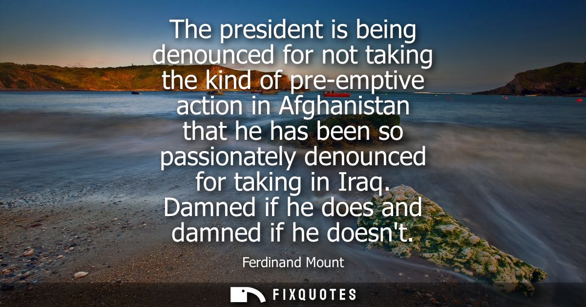 The president is being denounced for not taking the kind of pre-emptive action in Afghanistan that he has been so passio