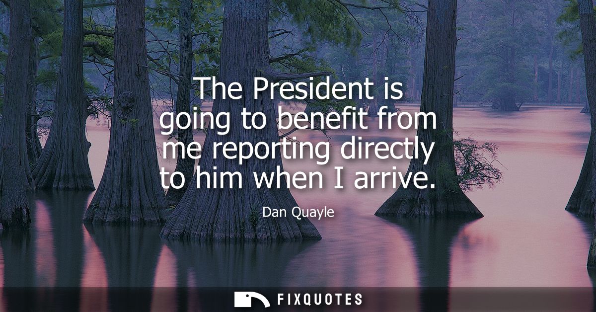 The President is going to benefit from me reporting directly to him when I arrive