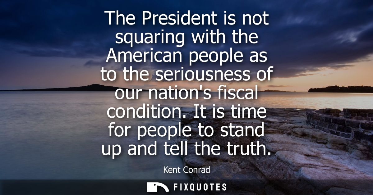 The President is not squaring with the American people as to the seriousness of our nations fiscal condition.