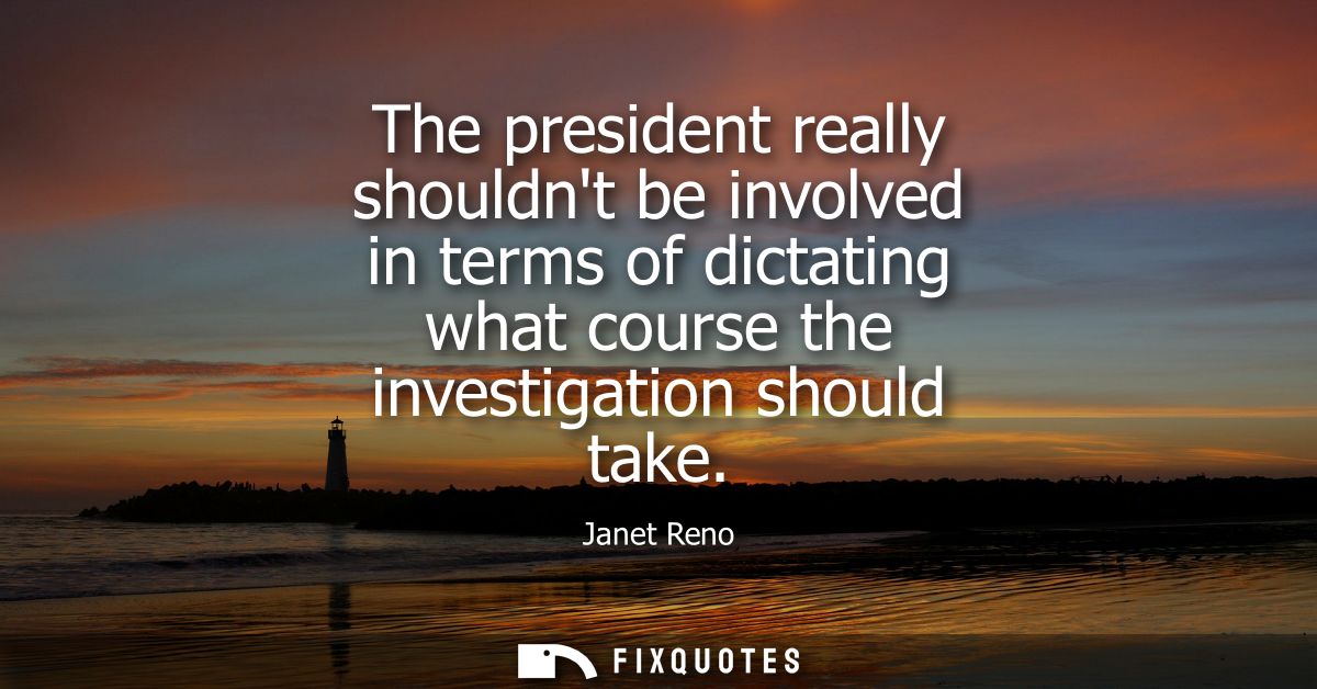 The president really shouldnt be involved in terms of dictating what course the investigation should take