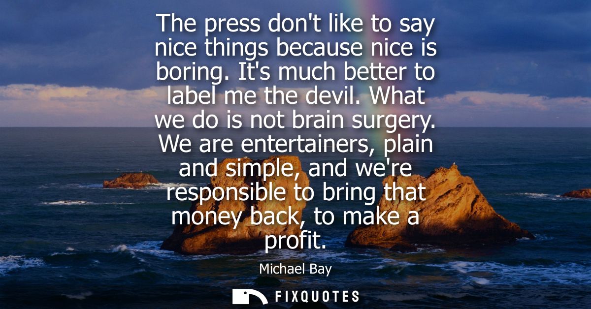 The press dont like to say nice things because nice is boring. Its much better to label me the devil. What we do is not 