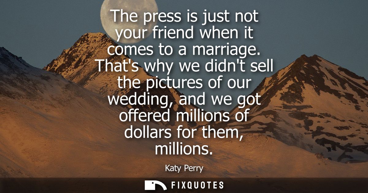 The press is just not your friend when it comes to a marriage. Thats why we didnt sell the pictures of our wedding, and 