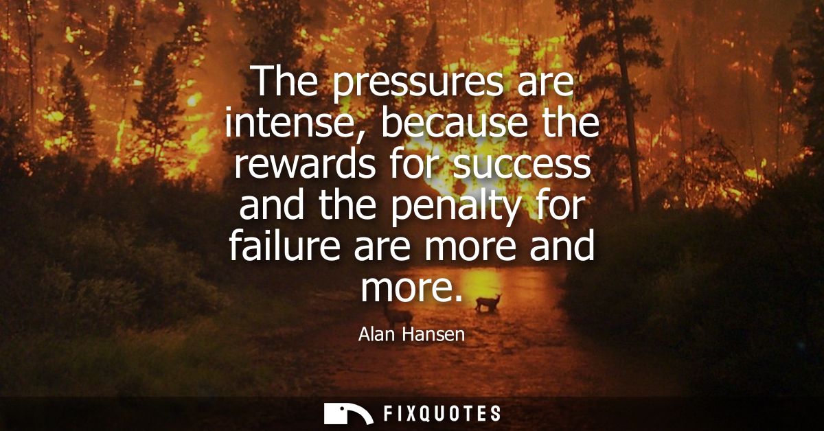 The pressures are intense, because the rewards for success and the penalty for failure are more and more