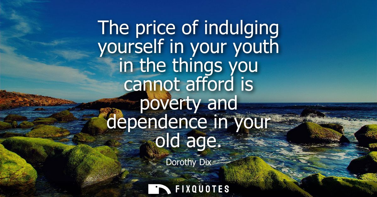 The price of indulging yourself in your youth in the things you cannot afford is poverty and dependence in your old age