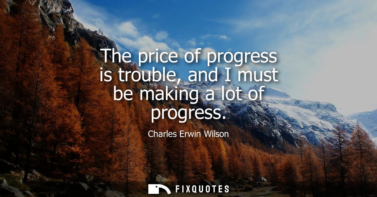 The price of progress is trouble, and I must be making a lot of progress