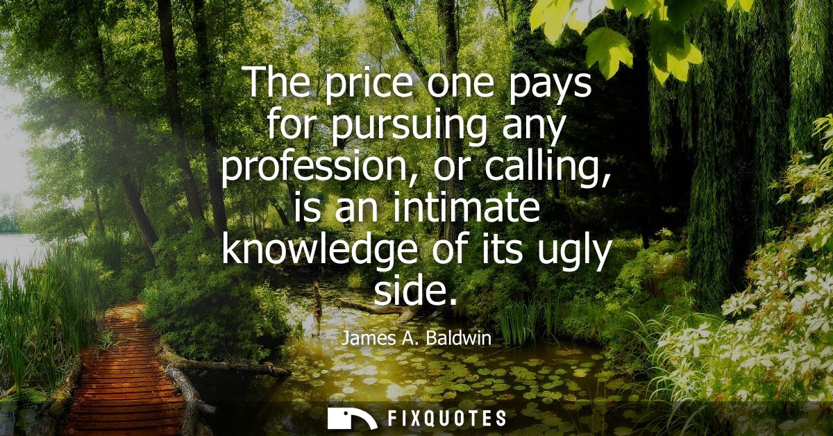 The price one pays for pursuing any profession, or calling, is an intimate knowledge of its ugly side