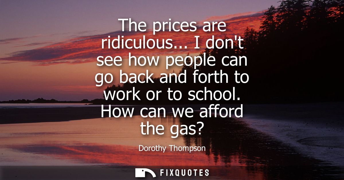 The prices are ridiculous... I dont see how people can go back and forth to work or to school. How can we afford the gas
