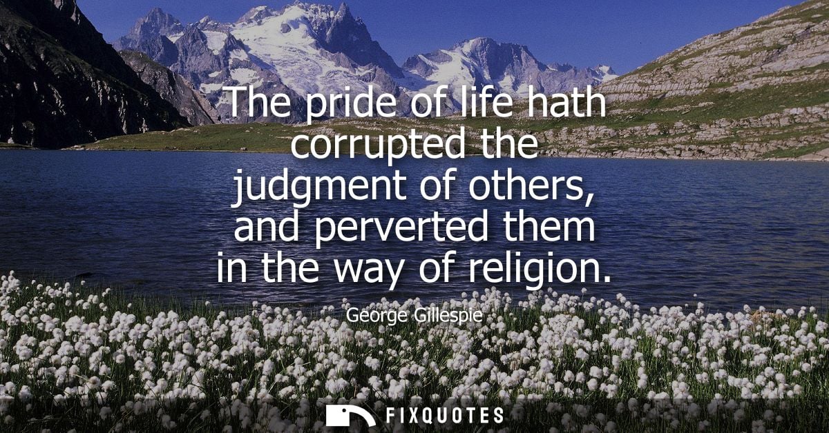 The pride of life hath corrupted the judgment of others, and perverted them in the way of religion