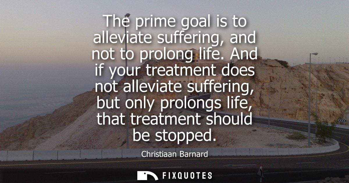 The prime goal is to alleviate suffering, and not to prolong life. And if your treatment does not alleviate suffering, b