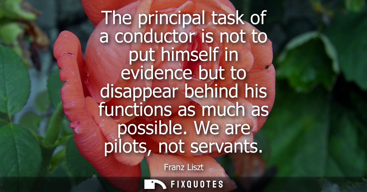 The principal task of a conductor is not to put himself in evidence but to disappear behind his functions as much as pos