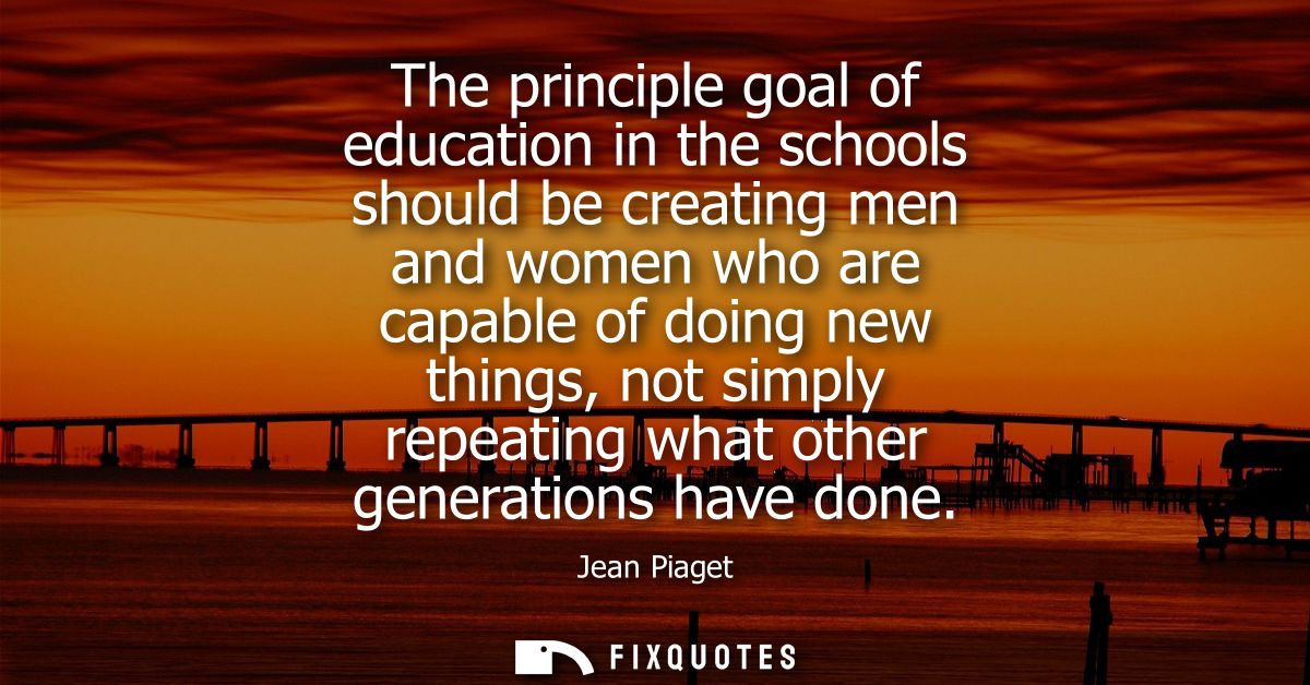 The principle goal of education in the schools should be creating men and women who are capable of doing new things, not