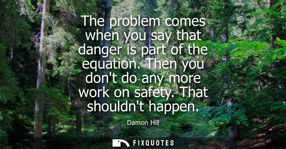The problem comes when you say that danger is part of the equation. Then you dont do any more work on safety. That shoul