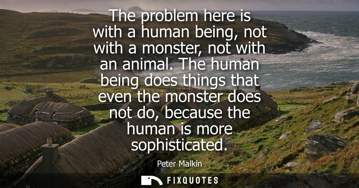 The problem here is with a human being, not with a monster, not with an animal. The human being does things that even th
