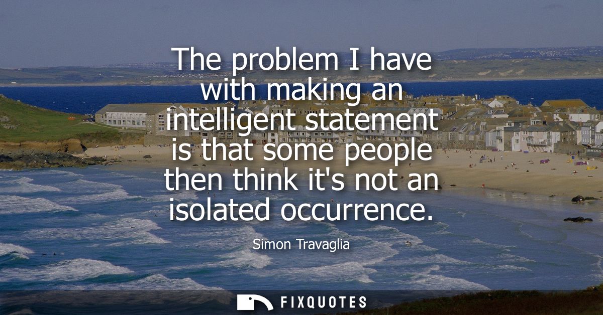 The problem I have with making an intelligent statement is that some people then think its not an isolated occurrence