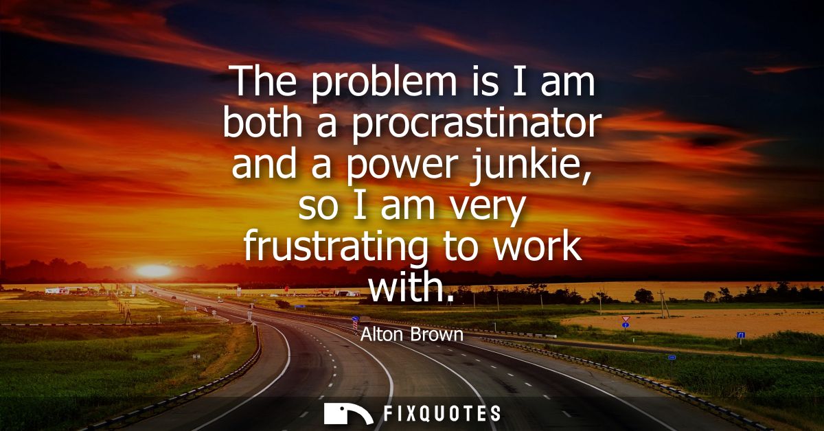 The problem is I am both a procrastinator and a power junkie, so I am very frustrating to work with