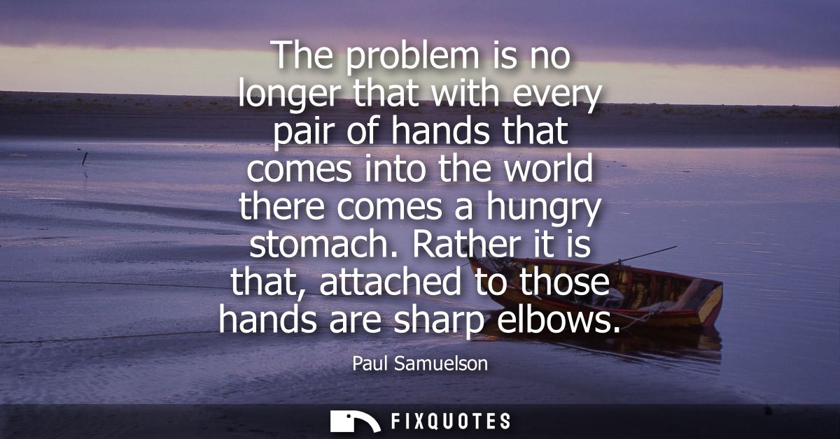 The problem is no longer that with every pair of hands that comes into the world there comes a hungry stomach.