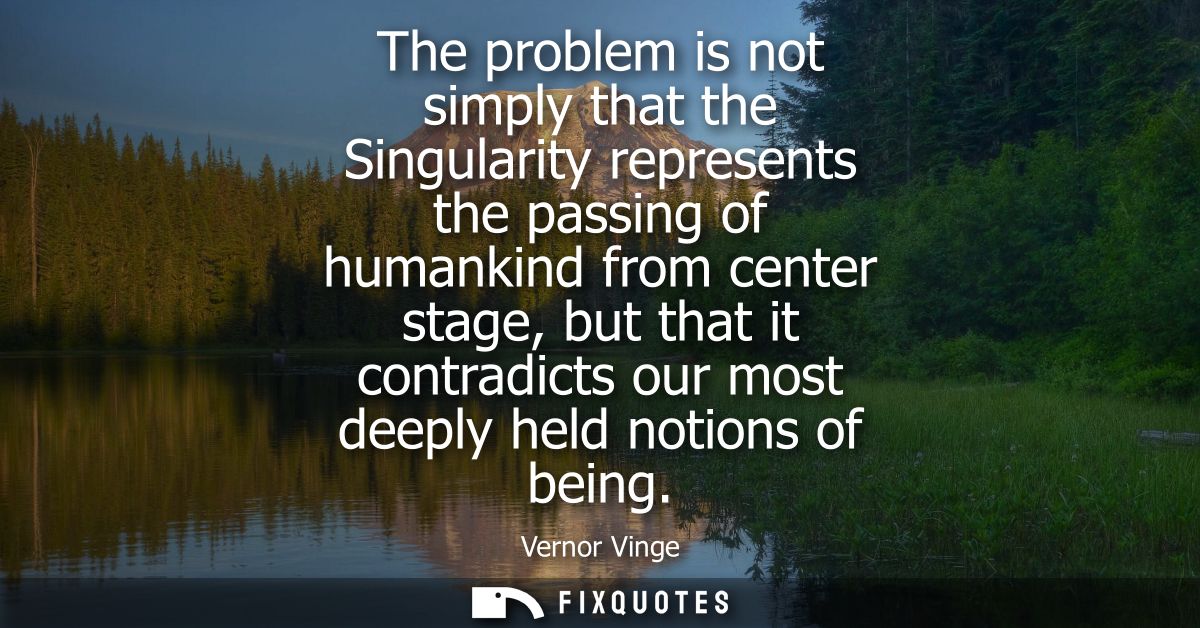 The problem is not simply that the Singularity represents the passing of humankind from center stage, but that it contra