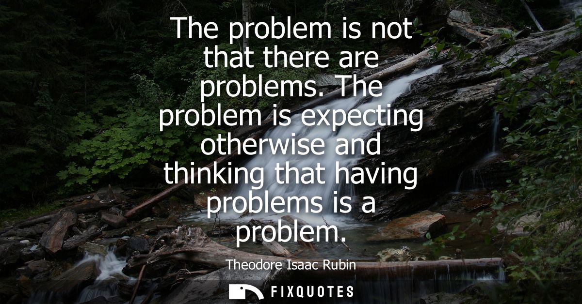 The problem is not that there are problems. The problem is expecting otherwise and thinking that having problems is a pr