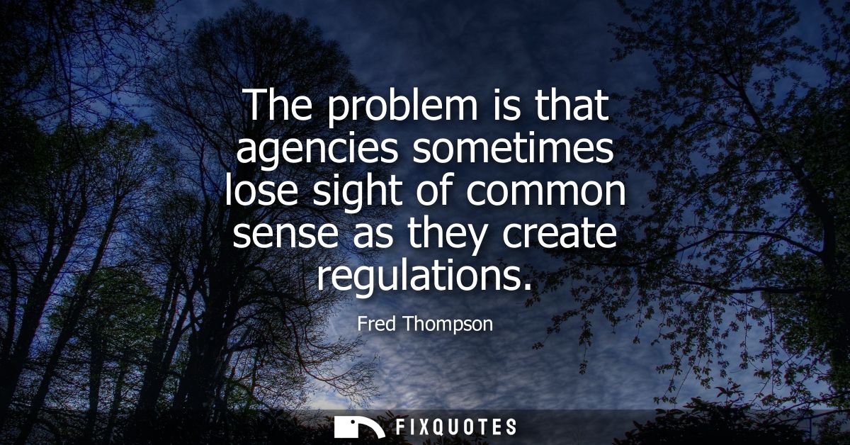 The problem is that agencies sometimes lose sight of common sense as they create regulations