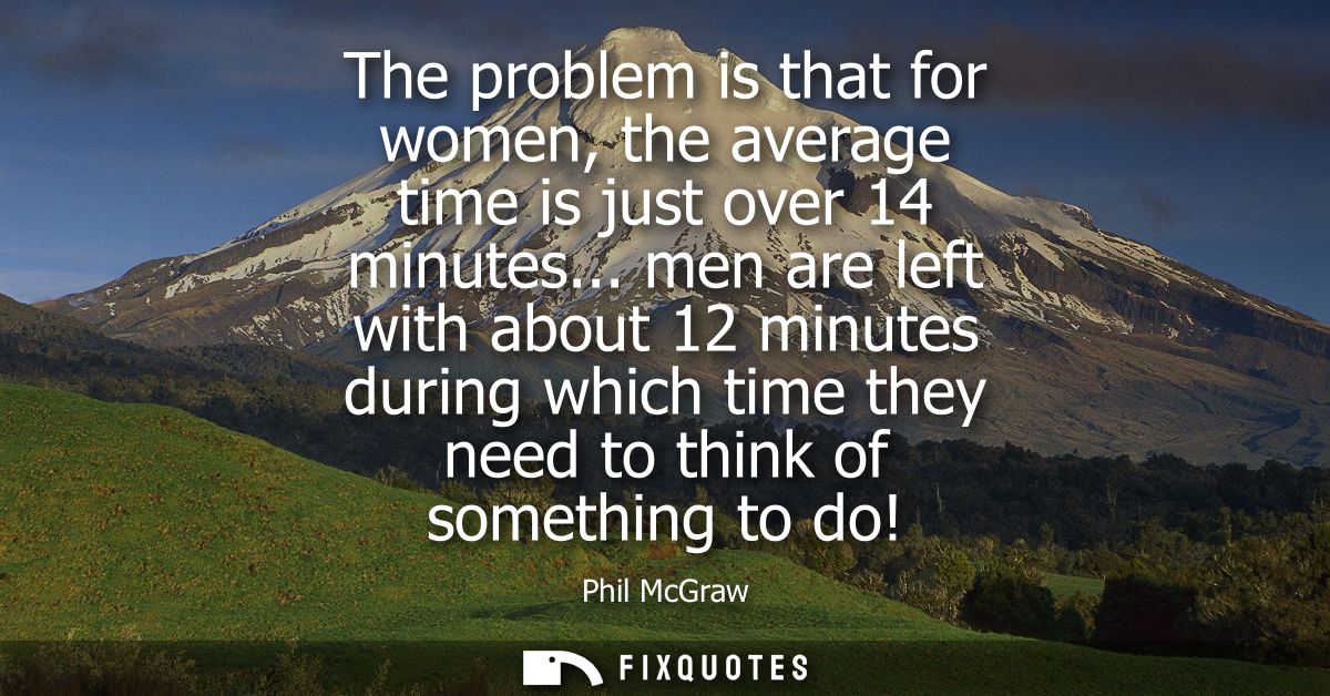 The problem is that for women, the average time is just over 14 minutes... men are left with about 12 minutes during whi