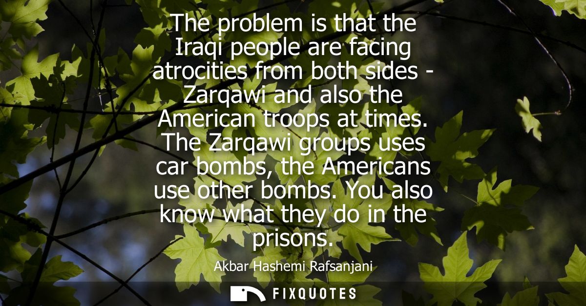 The problem is that the Iraqi people are facing atrocities from both sides - Zarqawi and also the American troops at tim