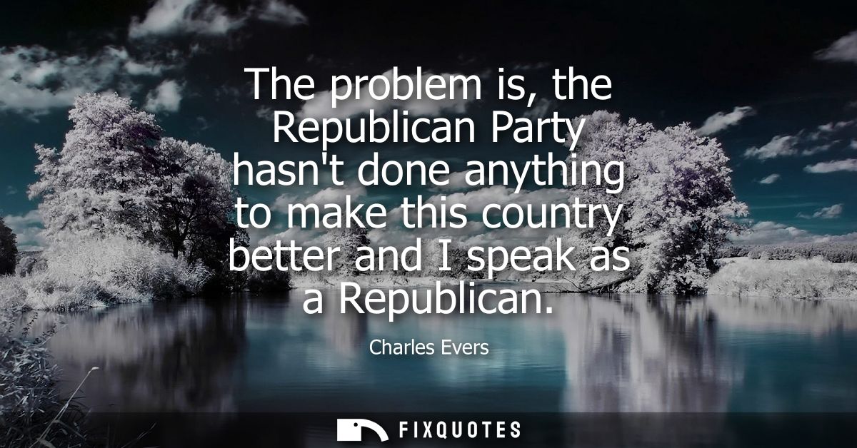 The problem is, the Republican Party hasnt done anything to make this country better and I speak as a Republican
