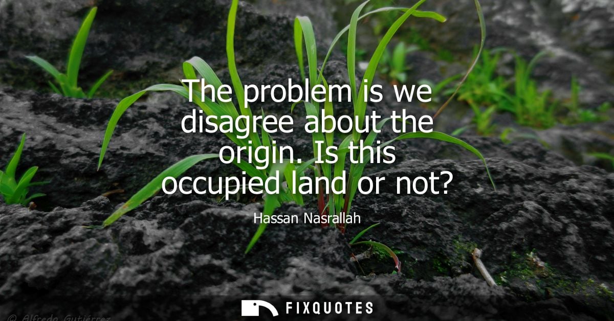 The problem is we disagree about the origin. Is this occupied land or not?