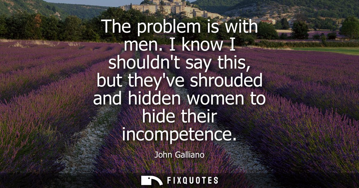 The problem is with men. I know I shouldnt say this, but theyve shrouded and hidden women to hide their incompetence