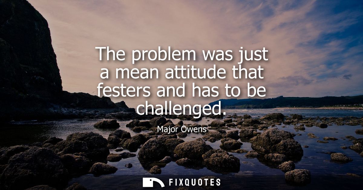 The problem was just a mean attitude that festers and has to be challenged