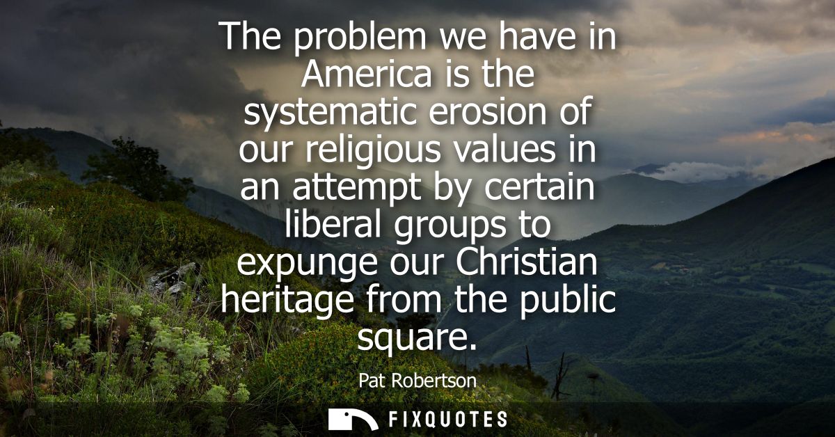 The problem we have in America is the systematic erosion of our religious values in an attempt by certain liberal groups