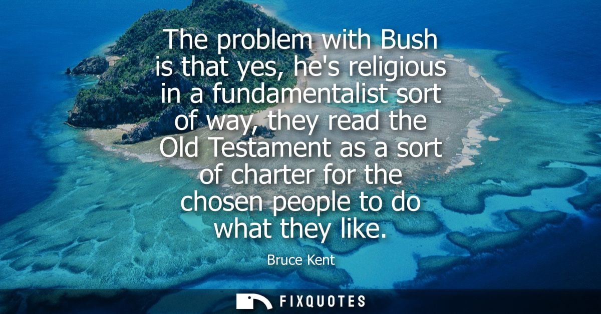 The problem with Bush is that yes, hes religious in a fundamentalist sort of way, they read the Old Testament as a sort 